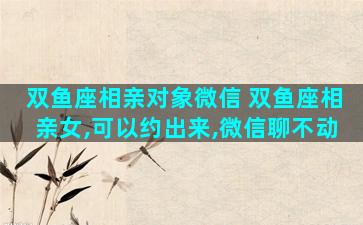 双鱼座相亲对象微信 双鱼座相亲女,可以约出来,微信聊不动